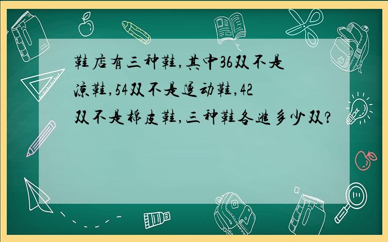 鞋店有三种鞋,其中36双不是凉鞋,54双不是运动鞋,42双不是棉皮鞋,三种鞋各进多少双?