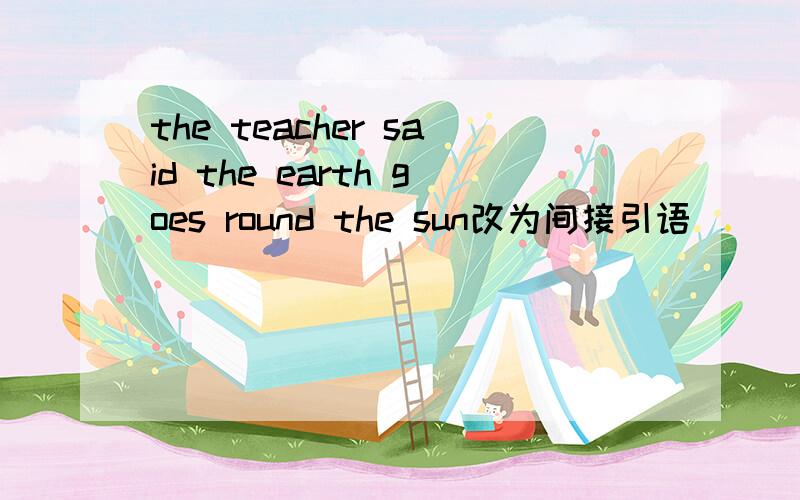 the teacher said the earth goes round the sun改为间接引语