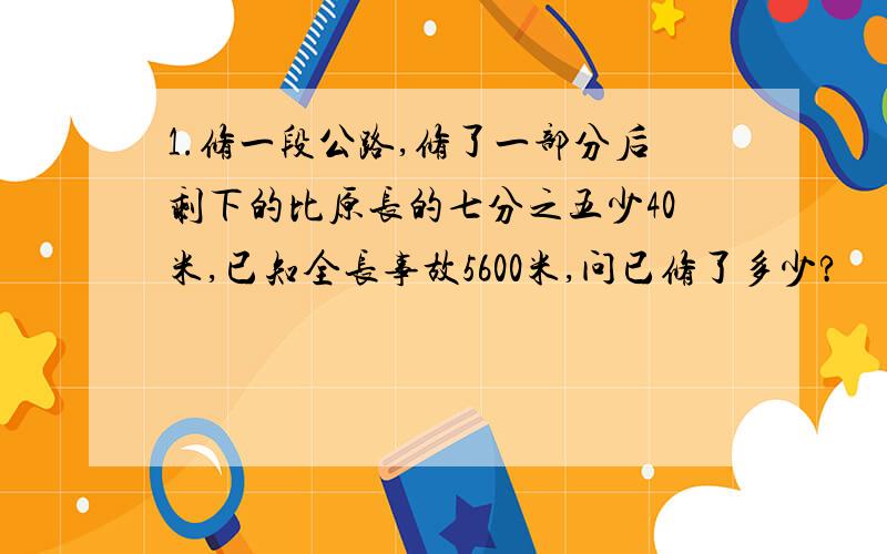 1.修一段公路,修了一部分后剩下的比原长的七分之五少40米,已知全长事故5600米,问已修了多少?