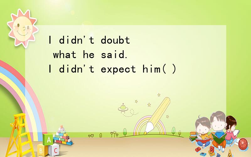 I didn't doubt what he said.I didn't expect him( )