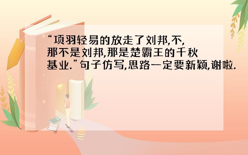 “项羽轻易的放走了刘邦,不,那不是刘邦,那是楚霸王的千秋基业.”句子仿写,思路一定要新颖,谢啦.