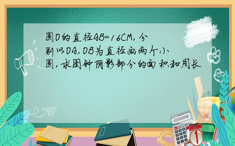 圆O的直径AB=16CM,分别以OA,OB为直径画两个小圆,求图钟阴影部分的面积和周长