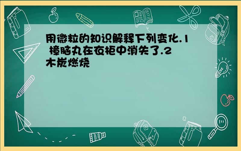 用微粒的知识解释下列变化.1 樟脑丸在衣柜中消失了.2 木炭燃烧