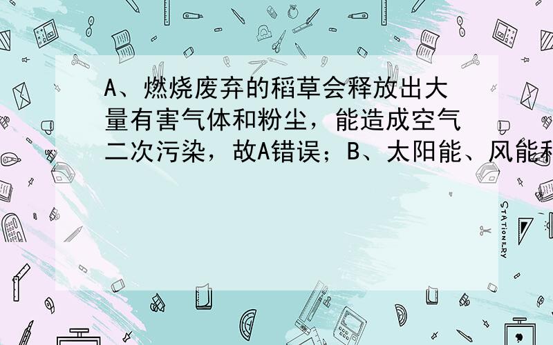 A、燃烧废弃的稻草会释放出大量有害气体和粉尘，能造成空气二次污染，故A错误；B、太阳能、风能和核能等是洁净能源