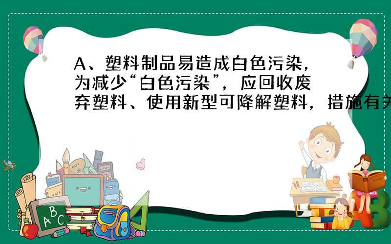 A、塑料制品易造成白色污染，为减少“白色污染”，应回收废弃塑料、使用新型可降解塑料，措施有关，故A不正确；B、