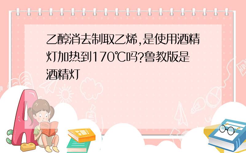 乙醇消去制取乙烯,是使用酒精灯加热到170℃吗?鲁教版是酒精灯