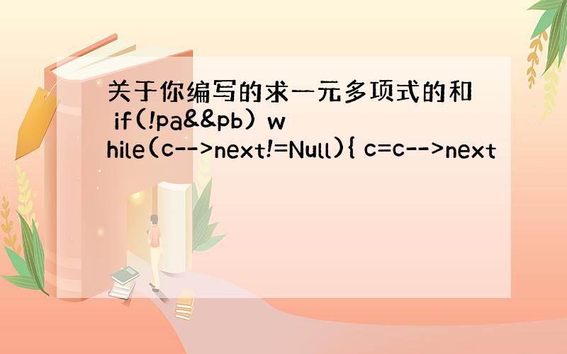 关于你编写的求一元多项式的和 if(!pa&&pb) while(c-->next!=Null){ c=c-->next