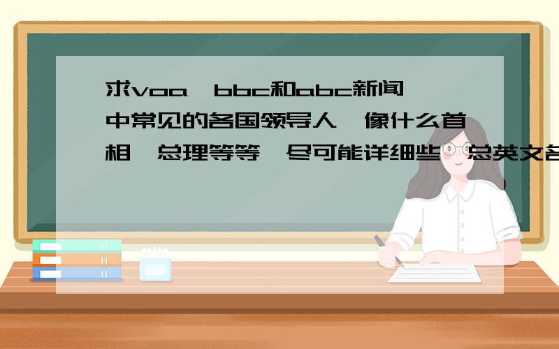 求voa、bbc和abc新闻中常见的各国领导人,像什么首相,总理等等,尽可能详细些,总英文名都要!