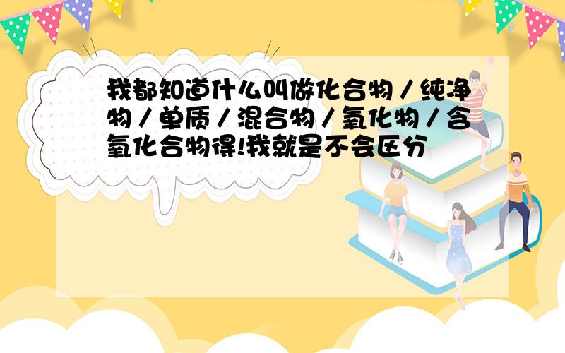 我都知道什么叫做化合物／纯净物／单质／混合物／氧化物／含氧化合物得!我就是不会区分