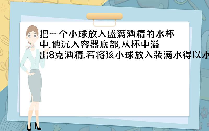 把一个小球放入盛满酒精的水杯中.他沉入容器底部,从杯中溢出8克酒精,若将该小球放入装满水得以水杯中,它漂浮在水面上,从杯