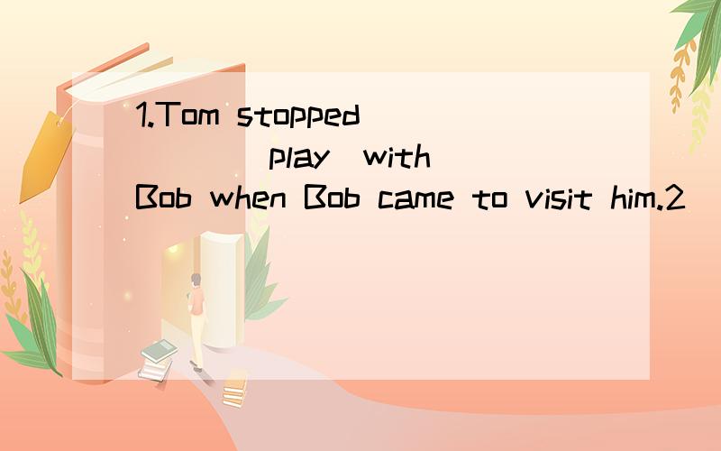 1.Tom stopped____(play)with Bob when Bob came to visit him.2