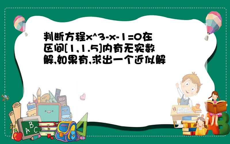 判断方程x^3-x-1=0在区间[1,1.5]内有无实数解,如果有,求出一个近似解