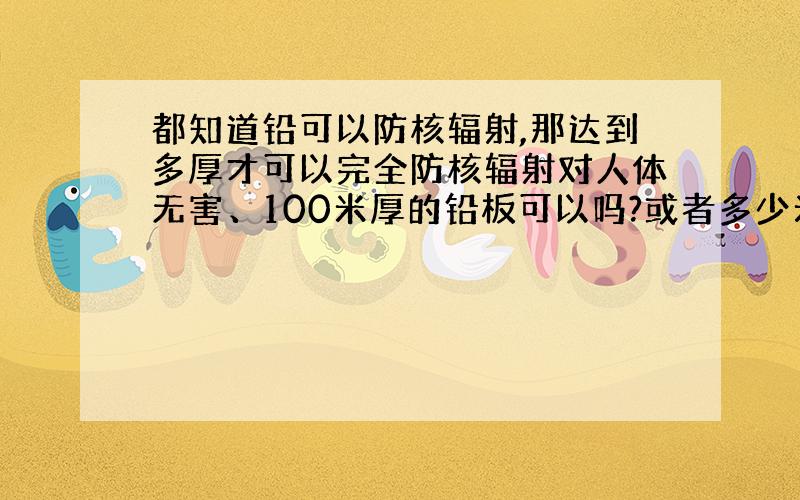 都知道铅可以防核辐射,那达到多厚才可以完全防核辐射对人体无害、100米厚的铅板可以吗?或者多少米请详述