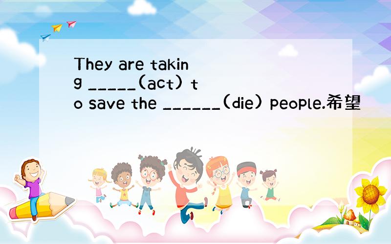 They are taking _____(act) to save the ______(die) people.希望