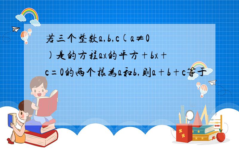 若三个整数a,b,c(a≠0)是的方程ax的平方+bx+c=0的两个根为a和b,则a+b+c等于