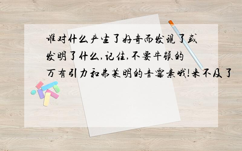 谁对什么产生了好奇而发现了或发明了什么,记住,不要牛顿的万有引力和弗莱明的青霉素哦!来不及了