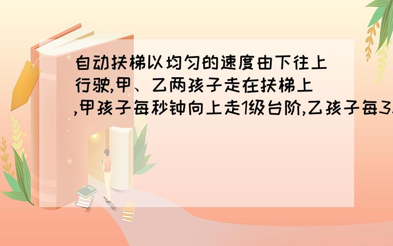 自动扶梯以均匀的速度由下往上行驶,甲、乙两孩子走在扶梯上,甲孩子每秒钟向上走1级台阶,乙孩子每3秒向上走2级台阶.结果甲