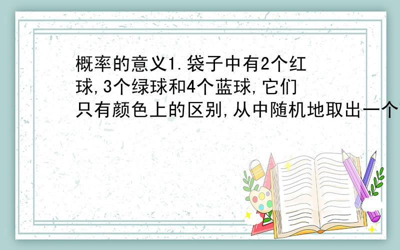 概率的意义1.袋子中有2个红球,3个绿球和4个蓝球,它们只有颜色上的区别,从中随机地取出一个球.①能够事先确定取出的球是