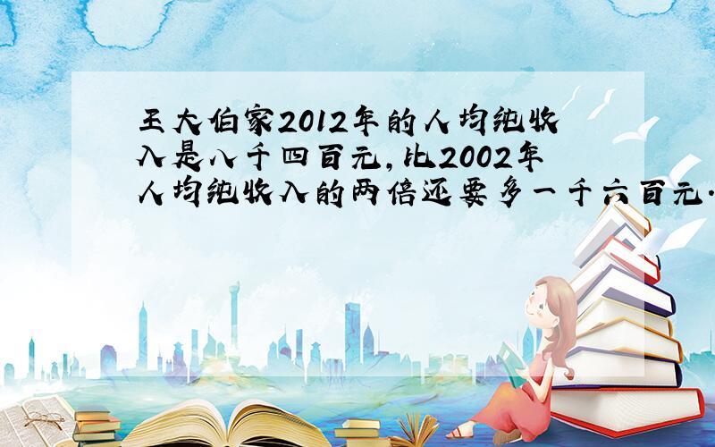 王大伯家2012年的人均纯收入是八千四百元,比2002年人均纯收入的两倍还要多一千六百元.王大伯家2012年的人均纯收入