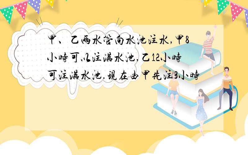 甲、乙两水管向水池注水,甲8小时可以注满水池,乙12小时可注满水池.现在由甲先注3小时