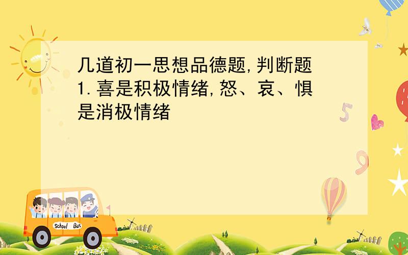 几道初一思想品德题,判断题 1.喜是积极情绪,怒、哀、惧是消极情绪