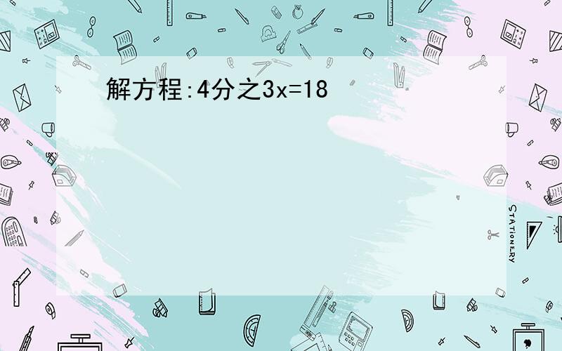 解方程:4分之3x=18