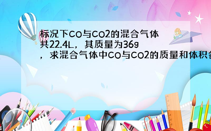 标况下CO与CO2的混合气体共22.4L，其质量为36g，求混合气体中CO与CO2的质量和体积各是多少？