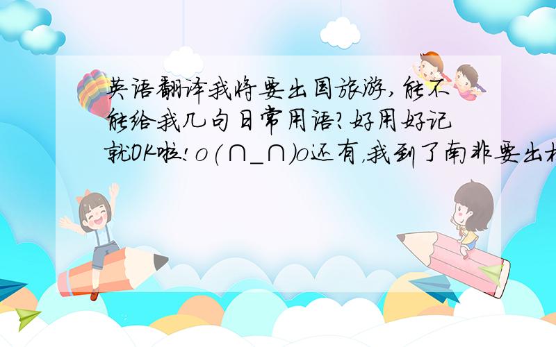 英语翻译我将要出国旅游,能不能给我几句日常用语?好用好记就OK啦!o(∩_∩)o还有，我到了南非要出机场的时候。不是路上