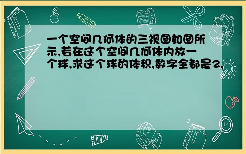 一个空间几何体的三视图如图所示,若在这个空间几何体内放一个球,求这个球的体积,数字全都是2,