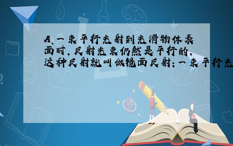 A、一束平行光射到光滑物体表面时，反射光束仍然是平行的，这种反射就叫做镜面反射；一束平行光射到粗糙的物体表面时