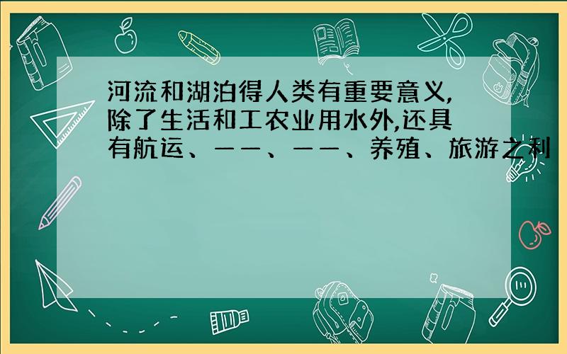 河流和湖泊得人类有重要意义,除了生活和工农业用水外,还具有航运、——、——、养殖、旅游之利