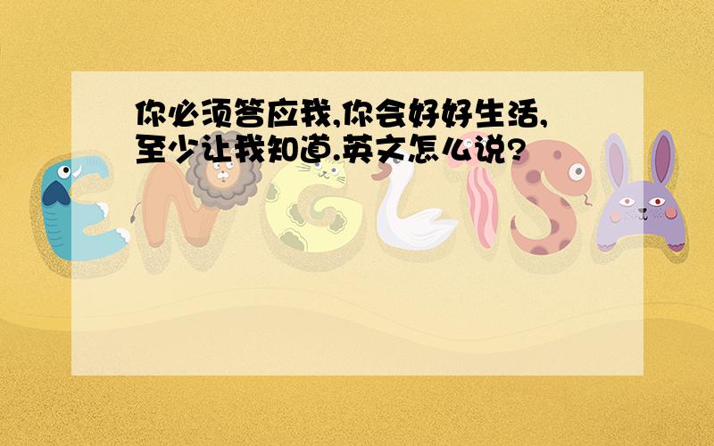 你必须答应我,你会好好生活,至少让我知道.英文怎么说?