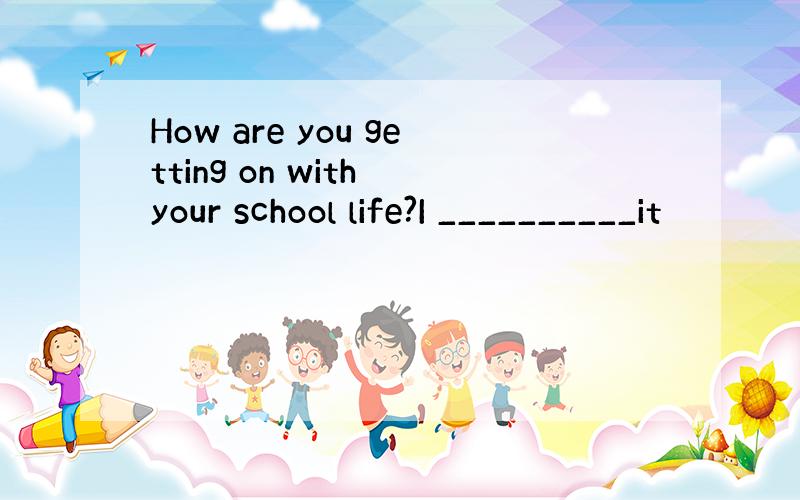 How are you getting on with your school life?I __________it