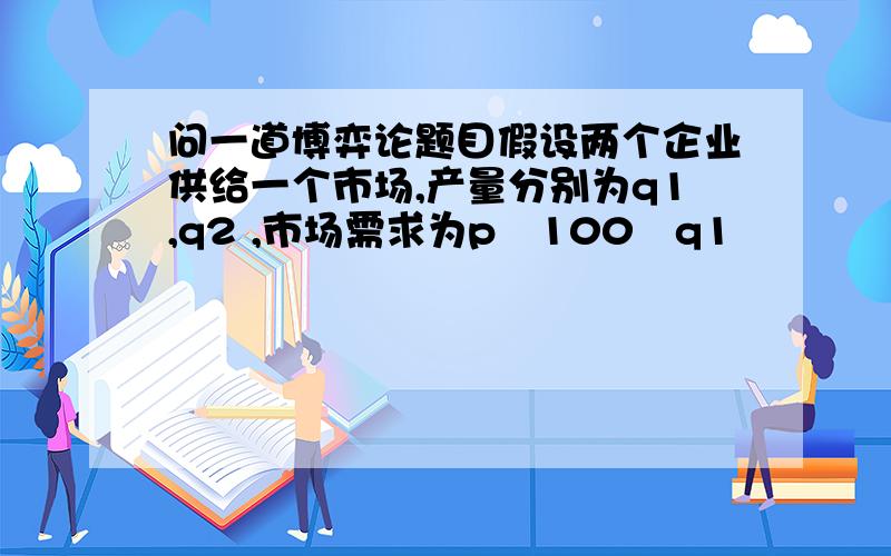 问一道博弈论题目假设两个企业供给一个市场,产量分别为q1,q2 ,市场需求为p100q1