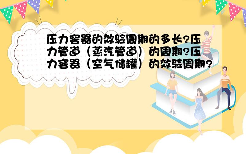 压力容器的效验周期的多长?压力管道（蒸汽管道）的周期?压力容器（空气储罐）的效验周期?