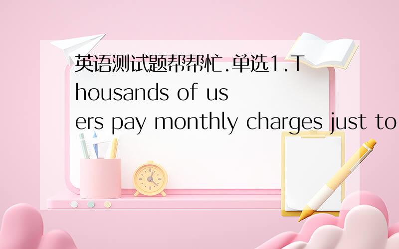 英语测试题帮帮忙.单选1.Thousands of users pay monthly charges just to