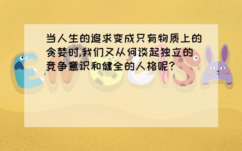 当人生的追求变成只有物质上的贪婪时,我们又从何谈起独立的竞争意识和健全的人格呢?