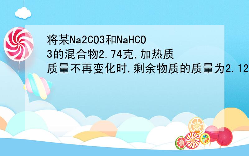 将某Na2CO3和NaHCO3的混合物2.74克,加热质质量不再变化时,剩余物质的质量为2.12克,