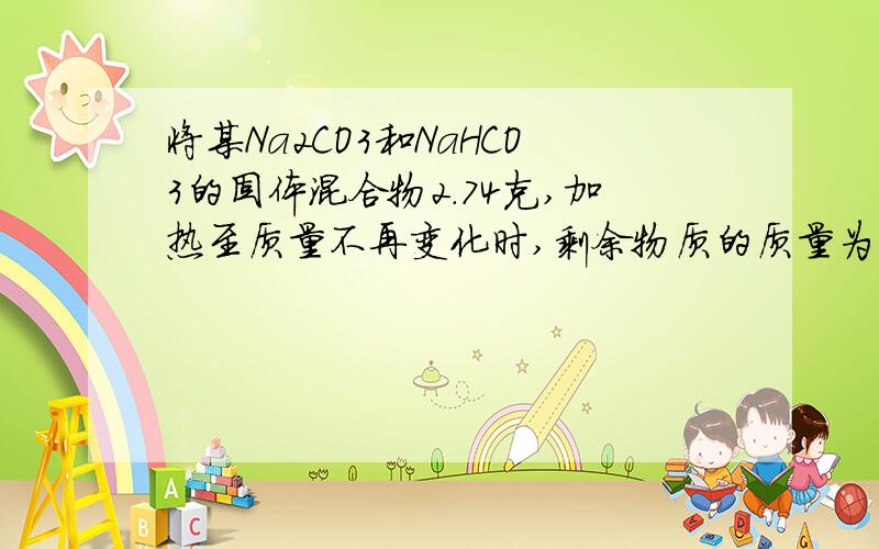 将某Na2CO3和NaHCO3的固体混合物2.74克,加热至质量不再变化时,剩余物质的质量为2.12克,写出涉及到的..