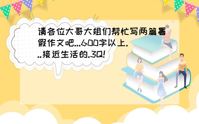 请各位大哥大姐们帮忙写两篇暑假作文吧...600字以上...接近生活的.3Q!