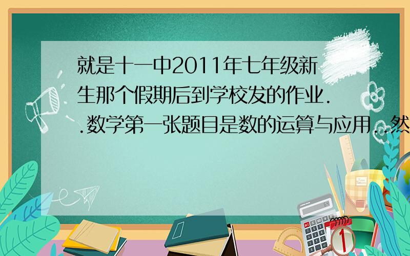 就是十一中2011年七年级新生那个假期后到学校发的作业..数学第一张题目是数的运算与应用..然后总共发了四张.英语四张.