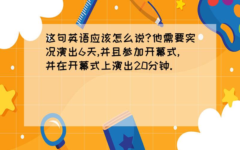 这句英语应该怎么说?他需要实况演出6天,并且参加开幕式,并在开幕式上演出20分钟.