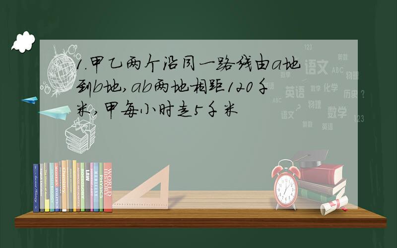 1.甲乙两个沿同一路线由a地到b地,ab两地相距120千米,甲每小时走5千米