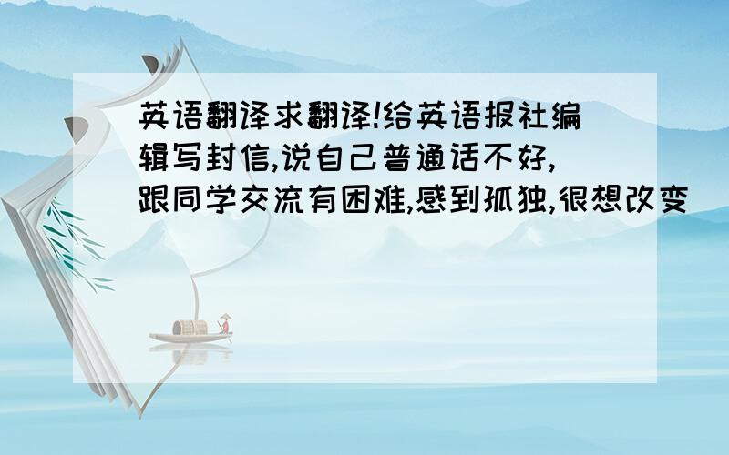 英语翻译求翻译!给英语报社编辑写封信,说自己普通话不好,跟同学交流有困难,感到孤独,很想改变