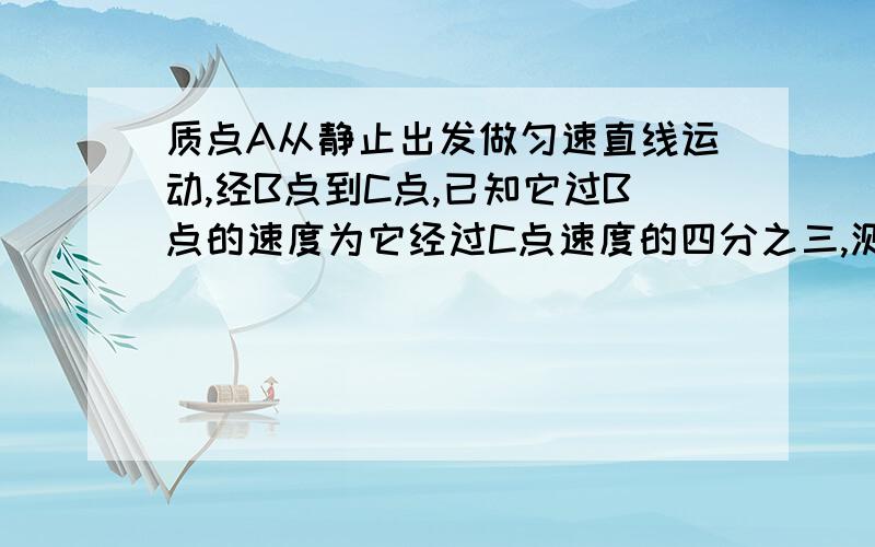 质点A从静止出发做匀速直线运动,经B点到C点,已知它过B点的速度为它经过C点速度的四分之三,测得BC两点间的距离为7M,