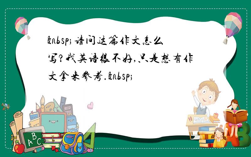  请问这篇作文怎么写?我英语很不好,只是想有作文拿来参考. 