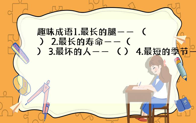 趣味成语1.最长的腿—— （ ） 2.最长的寿命——（ ） 3.最坏的人—— （ ） 4.最短的季节——（ ） 5.最长