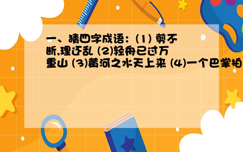 一、猜四字成语：(1) 剪不断,理还乱 (2)轻舟已过万重山 (3)黄河之水天上来 (4)一个巴掌拍不响 (5)欲穷千里