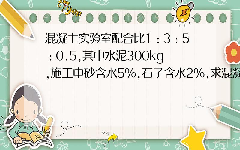 混凝土实验室配合比1：3：5：0.5,其中水泥300kg,施工中砂含水5%,石子含水2%,求混凝土基准配合比!