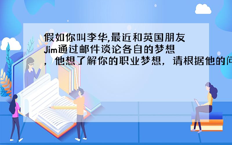 假如你叫李华,最近和英国朋友Jim通过邮件谈论各自的梦想，他想了解你的职业梦想，请根据他的问题回复邮件。What'